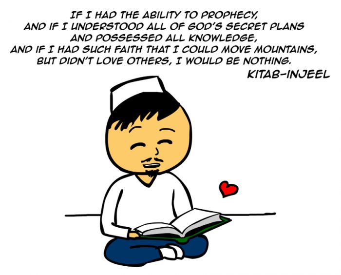 “If I had the ability to prophecy, and if I understood all of God’s secret plans and possessed all knowledge, and if I had such faith that I could move mountains, but didn’t love others, I would be nothing.” -Kitab Injeel